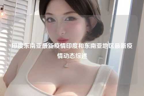 印度东南亚最新疫情印度和东南亚地区最新疫情动态综述